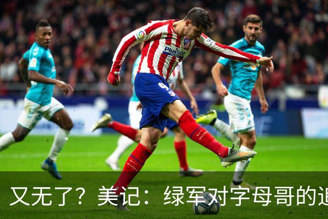 又无了？美记：绿军对字母哥的追求并非外界认为的那样积极